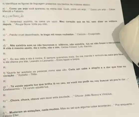 4) Identifique as figuras de linguagem presentes nos trechos de mosicas abaiso
Menotti e Fabiano.
Come umanjo voce apareceu na minha vida. Uwh como um anjo Como um anjo-Cesar
R.COMPAMS overrightarrow (AO)
b) __
Amanted sozinho, na cama um vazio. Meu coração que se fol, sem dizer se voltava depols __ Roupa Nova-Volta pra mim
R:
c) __
Paixão cruel desentreado, to trago mil rosas roubadas - Caruza-Exagerado
R:
d) __
Nào existiria som se não houvesse o silêncio nào existiria luz se nào fosse a escuridao
A vida é mesmo assim, dia e noite nào e sim. Certas Colsas- Lulu Santos.
R:
0) __
Eu sou dela e ela é minha. E sempre queremos mais, Se me manda ir embora eu salo pra fora
e ela chama pra trás. Leandro e Leonardo - Entre tapas o beljos.
R:
() "Queria ter aceitado as possoas como elas sao. Cada um sabe a alegria e a dor que traz no
coração __ Epitafio-Titas.
R:
9) __ Tá vendo aquela lua que brilha lá no côu.se voce me pedir eu vou buscar só pra to dar __
Exaltasamba - Tà vendo aquela lua.
R:
h) "...Chove, chuva chove vem lavar esta saudade __ Chuva-Jollo Bosco e Vinicius
R:
Mudaram as estaçbes, nada mudou. Mas eu sel que alguma colsa aconteceu ..." Por enquanto -
Chssia Eller.