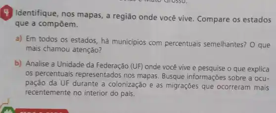 4 Identifique , nos mapas , a região onde você vive . Compare os estados
que a compōem.
a) Em todos os estados , há municípios com percentuais semelhantes ? O que
mais chamou atenção?
b) Analise a Unidade da Federação (UF) onde você vive e pesquise o que explica
os percentuais representados nos mapas .Busque informações sobre a ocu-
pação da UF durante , a colonização e as migrações que ocorreram mais
recentemente no interior do país.