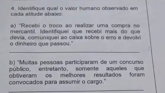 4. Identifique qual o valor humano observado em
cada abaixo:
a) "Recebi o troco ao realizar uma compra no
mercantil Identifiquei que recebi mais do que
devia , comuniquei ao caixa sobre o erro e devolvi
dinheiro que passou."
__
b) "Muitas pessoas participaram de um concurso
público , entretanto , somente aqueles que
obtiveram os melhores resultados foram
nvocados para assumir o cargo."