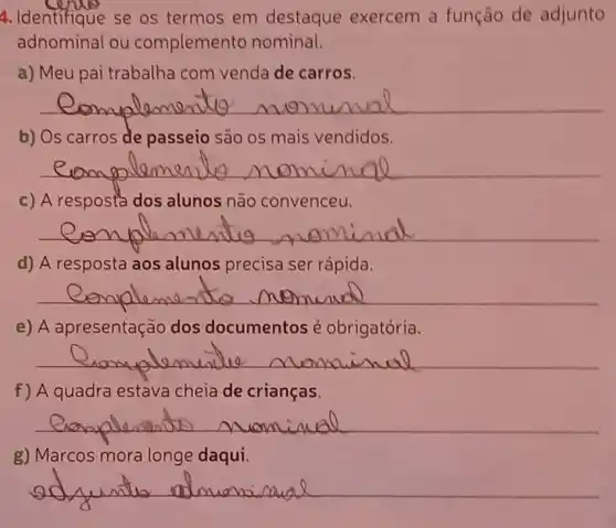 4. Identifique se os termos em destaque exercem a função de adjunto
adnominal ou complemento nominal.
a) Meu pai trabalha com venda de carros.
__
b) Os carros de passeio são os mais vendidos.
__
c) A respostados alunos não convenceu.
__
d) A resposta aos alunos precisa ser rápida.
__
e) A apresentação dos documentos é obrigatória.
__
f) A quadra estava cheia de crianças.
__
g) Marcos mora longe daqui.
__