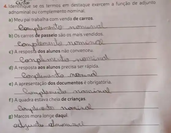 4. Identifique se os termos em destaque exercem a função de adjunto
adnominal ou complemento nominal.
a) Meu pai trabalha com venda de carros.
__
b) Os carros de passeio sào os mais vendidos.
__
c) A resposta dos alunos não convenceu.
__
d) A resposta aos alunos precisa ser rápida.
__
e) A apresentação dos documentos é obrigatória.
__
f) A quadra estava cheia de crianças.
__
g) Marcos mora longe daqui.
__
du