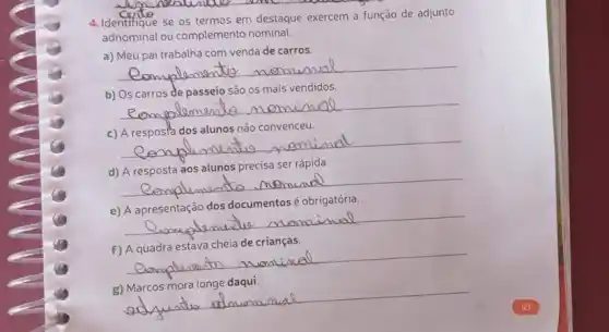 __
4. Identifique se os termos em destaque exercem a função
adnominal ou complemento nominal.
a) Meu pai trabalha com venda de carros.
__
b) Os carros de passeio são os mais vendidos.
__ mom momino
c) A resposta dos alunos não convenceu.
__ music neminal
d) A resposta aos alunos precisa ser rápida.
__ No. Memund
me-to
e) A apresentação dos documentos é obrigatória.
__
music Mom mon
f) A quadra estava cheia de crianças.
__
cheia de omiual
mom
g) Marcos mora longe daqui.
__
adjuntio alouanina