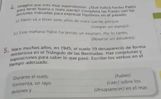 4. Imagina que eres muy supersticioso. ¿Qué habrá hecho Pablo
para tener buena o mala las frases con las
acciones indicadas para expresar Completa las frases con
a) Pablo va a tener siete años de mala suerte, porque
__ (romper un espejo).
b) Esta mañana Pablo ha tenido un examen Por lo tanto,
__ (llevarse un amuleto).
5. Hace muchos años en 1945, el vuelo 19 desapareció de forma
misteriosa en el Triángulo de las Bermudas. Haz conjeturas y
suposiciones para saber lo que pasó. Escribe los verbos en el
tiempo adecuado.
Durante el vuelo __ (haber)
tormenta, un rayo __
(caer) sobre los
aviones y __ (desaparecer) en el mar.