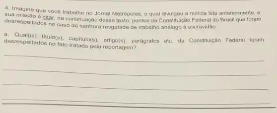 4. Imagine que vocé trabalhe no Jornal Metrópoles o qual divulgou a noticia lida anteriormente, e
desrespeitadosino na continuação desse texto, pontos da analogo a escravidao.
Constitulção Federal do Brasil que foram
desrespeitados no fato tratado pela reportagem?
desrespeitados no(s), capitulo(s), artigo(s)parágrafos etc. da Constituição Federal foram
__