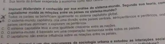 4. Imanuel Wallerstein é conhecido por sua análise do sistema -mundo Segundo sua teoria ,com
capitalismo molda as relações entre os países no sistema -mundo?
Todos , os paises se beneficiam igualmente no sistema capitalista global.
sistema -mundo capitalista cria uma divisão entre paises centrais , semiperiféricos e periféricos , ond
paises centrais dominam e exploram I OS periféricos.
c.o sistema capitalista leva a uma igualdade crescente entre as nações.
D. O sistema -mundo e baseado em uma cooperação harmoniosa entre todos , OS países.
E. 0 capitalismo não exerce influência sobre as relações entre os países.
E. Ocapit cimmal b. um dos orecursores da sociologia urbana e estudou as interações socia
viduos?