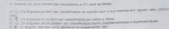 4 indique (surd ) para sentencas verdadeiras e (F) para as falsas.
a) (surd ) Os fingulos podem ser classificados de acondo com a sua medida em agudo, reto, obtuso
raso.
b) h Os Angulos so podem ser classificados em retos e rasos
(surd )
Os Angulos ainda podem ser classificados como complementares e suplementares
d) (x)	reto tem uma abertura de exatamente 180^circ