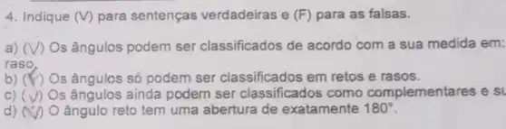 4. Indique (V) para sentenças verdadeiras e (F) para as falsas.
a) I) Os ângulos podem ser classificados de acordo com a sua medida em:
raso
b) ) Os ângulos só podem ser classificados em retos e rasos.
C) (surd ) s ângulos ainda podem ser classificados como complementares e s
d) x ângulo reto tem uma abertura de exatamente 180^circ