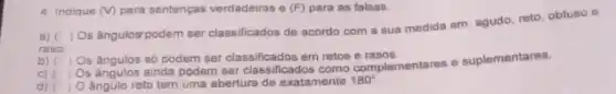 4 Indique (V) para sentenças verdadeiras e (F) para as falsas.
a) (
raso
) Os ângulos/podem ser classificados de acordo com a sua medida em agudo, reto, obtuso e
b) (
) Os ángulos só podem ser classificados em retos e rasos.
c) (1)
Os ângulos ainda podem ser classificados como complementares suplementares.
d) ) angulo reto tem uma abertura de exatamente 180^circ