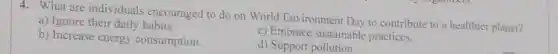 4. What are individuals encouraged to do on World Environment Day to contribute to a healthier planet?
a) Ignore their daily habits.
c) Embrace sustainable practices.
b) Increase energy consumption.
d) Support pollution.