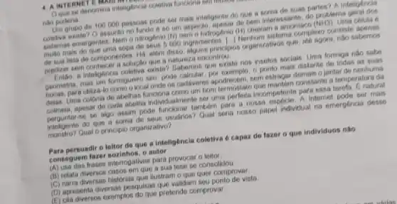 4. A INTERNETE MARIS
Que se denomina inteligencial coletiva funciona em monos
nào poderia
Um grupo de 100000 pessoas pode ser mais inteligente do que a some desuas partes? A Intellectronic
assunto no fundo 6.80 (iii) sepercio, apasar de bern interested do problema
pistemas emergentes. Nemo nitrogenio (N) nem a hidrogénio (HI)cheiram a amonlaco
(NH3) Uma celula 6
000 ingredientes. Henture struct complexo consiste
de Bua lista de componentes. Há austo diguna principles organizations que, ate agora, nào sabernos
predizer sem solugao que a natureza encontrol.
ponto mais distante de todas as suas inteligencia coletiva critie? Gebarana que existe nos insetos sociais. Uma formiga nào sabe
to como o local onde os cadioveres apodrecem, com estragar demais o jantar denentivan
Uma colonia de abelhas funciona como um bom colmeis, apesar de cada abetha individualments serum?perfeita incompetente particens tareta. E natural
se se algo assim pode funcionar tambern para nossa espocie. A Internet poder mais
inteligente do que a paper individual na emergéncla desse
Qual o principlo organizativo?
Para persuadir o lellor deque a inteligoncia coletiva 6 capaz do fazer o que individuos não
consequem fazer soxinhos. organ
consequen trases interrogativas para provecat
(B) relata diversos casos em quest sua tese se consolidou
(C) naria diversas historias que litie o que quer comproval
(C) apresenta diversian pesquisas use value vista
(E) cita diversos exemplos do que pretende comproval