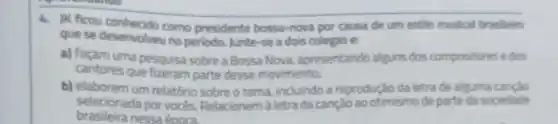 4. JK ficou como presidente bossa -nova por causa de um estilo musical brasileiro
que se desenvolveu no periodo. Junte-se a dois colegas e:
a) façam uma pesquisa sobre a Bossa Nova apresentando alguns dos compositores e dos
cantores que fizeram parte desse movimento;
b) elaborem um relatório sobre o tema.incluindo a reprodução da letrade alguma cancao
selecionada por vocés Relacionem à letra da canção ao otimismo de parte da sociedade
brasileira nessa época.