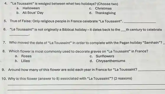 4. "La Toussaint" is wedged between what two holidays?(Choose two)
a. Halloween
c. Christmas
b. All Sous' Day
d. Thanksgiving
5. True of False: Only religious people in France celebrate "La Toussaint". __
6. "La Toussaint" is not originally a Biblical holiday -it dates back to the __ th century to celebrate
__
7. Who moved the date of "La Toussaint" in order to complete with the Pagan holiday "Samhain"?
i
8. Which flower is most commonly used to decorate graves on "La Toussaint"in France?
a. Roses
c. Sunflowers
b. Lilies
d. Chrysanthemums
9. Around how many of this flower are sold each year in France for "La Toussaint? __
10. Why is this flower (answer to 8)associated with "La Toussaint"? (2 reasons)
__