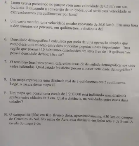 4. Laura estava passeando no parque com uma velocidade de
05m/s em sua
bicicleta. Realizando a conversão de unidades, qual seria essa velocidade se
expressássemos em quilômetros por hora?
5. Um carro mantém uma velocidade escalar constante de
36,0km/h. Em uma hora
e dez minutos ele percorre, em quilômetros, a distância de?
6. Densidade demográfica é calculada por meio de uma operação simples que
estabelece uma relação entre dois conceitos populacionais importantes. Uma
região que possui 110 habitantes distribuidos em uma área de 10 quilômetros
possui densidade demográfica de?
7. território brasileiro possui diferentes taxas de densidade demográfica nos seus
entes federados. Qual estado brasileiro possui a maior densidade demográfica?
8. Um mapa representa uma distância real de 2 quilômetros em 2 centímetros.
Logo, a escala desse mapa é?
9. Um mapa que possui uma escala de 1:200.000 está indicando uma distância
gráfica entre cidades de 5 cm. Qual a distância, na realidade, entre essas duas
cidades?
10. O campus da Ufac em Rio Branco dista, aproximadamente, 630 km do campus
de Cruzeiro do Sul.No mapa do Acre essa distância em linha reta é de 9 cm. A
escala do mapa é de: