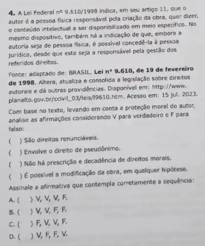 4. A Lei Federal no 9.610/1998 indica, em seu artigo 11, que o
autor é a pessoa fisica responsável pela criação da obra, quer dizer,
conteúdo intelectual a ser disponibilizado em meio especifico. No
mesmo dispositivo, também há a indicação de que, embora a
autoria seja de pessoa fisica, é possivel concedê-la a pessoa
juridica, desde que esta seja a responsável pela gestão dos
referidos direitos.
Fonte: adaptado de:BRASIL. Lei n^circ  9.610, de 19 de fevereiro
de 1998. Altera, atualiza e consolida a legislação sobre direitos
autorais e dá outras providências. Disponivel em: http://www.
planalto.gov.br/cciviL_03 /leis/19610.htm. Acesso em : 15 jul. 2023.
Com base no texto , levando em conta a proteção moral do autor,
analise as afirmações considerando V para verdadeiro e F para
falso:
() São direitos renunciáveis.
()
 Envolve o direito de pseudônimo.
()
 Não há prescrição e decadêncla de direitos morais.
()
 É possivel a modificação da obra, em qualquer hipótese.
Assinale a afirmativa que contempla corretamente a sequência:
A. () V, V, V,. F.
B. () V, V, F,F.
C. () F, V, V,F.
D. () V, F, F,, V.