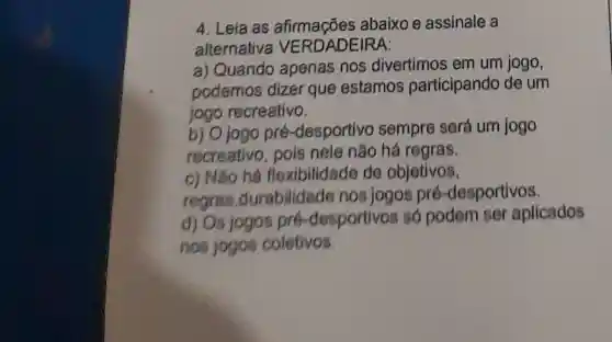 4. Leia as abaixo e assinale a
alternativa VERDADEIRA:
a) Quando apenas nos divertimos em um jogo,
podemos dizer que estamos participando de um
jogo recreativo.
b) Ojogo pré -desportivo sempre será um jogo
recreativo, pois nele não há regras.
c) Nào há flexibilidade de objetivos.
regras ,durabilidad nos jogos pré -desportivos.
d) Os jogos pre -desportivos só podem ser aplicados
nos jogos coletivos