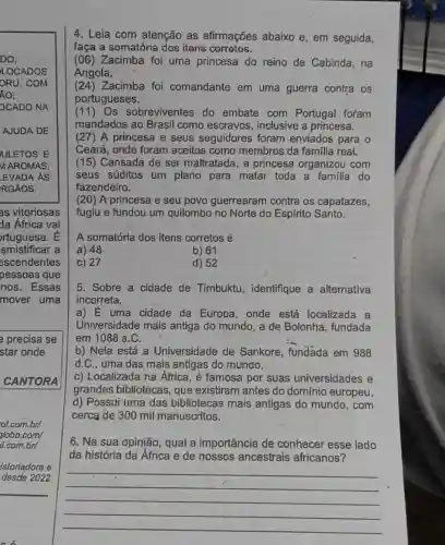 4. Leia com atenção as afirmações abaixo e, em seguida,
faça a somatória dos itens corretos.
(06) Zacimba foi uma princesa do reino de Cabinda , na
Angola.
(24) Zacimba foi comandante em uma guerra contra os
portugueses.
(11) Os sobreviventes do embate com Portugal foram
mandados ao Brasil como escravos , inclusive a princesa.
(27) A princesa e seus seguidores foram enviados para o
Ceará, onde foram aceitos como membros da familia real.
(15) Cansada de ser maltratada, a princesa organizou com
seus súditos um plano para matar toda a familia do
fazendeiro.
(20) A princesa e seu povo guerrearam contra os capatazes,
fugiu e fundou um quilombo no Norte do Espírito Santo.
A somatória dos itens corretos é
a) 48
b) 61
c) 27
d) 52
5. Sobre a cidade de Timbuktu , identifique a alternativa
incorreta.
a) É uma cidade da Europa, onde está localizada a
Universidade mais antiga do mundo, a de Bolonha, fundada
em 1088 a.C.
b) Nela está a Universidade de Sankore, fundada em 988
d.C., uma das mais antigas do mundo.
c) Localizada na África, é famosa por suas universidades e
grandes bibliotecas que existiram antes do domínio europeu.
d) Possui uma das bibliotecas mais antigas do mundo , com
cerca de 300 mil manuscritos.
6. Na sua opinião , qual a importância de conhecer esse lado
da história da África e de nossos ancestrais africanos?
__