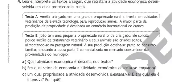 4. Leia e interprete os textos a seguir, que retratam a atividade economica desen-
volvida em duas propriedades rurais.
Texto A: Amélia cria gado em uma grande propriedade rural e investe em cuidados
veterinários de elevada tecnologia para reprodução animal. A maior parte da
produção da propriedade é destinada ao comércio internacional de carnes.
__
Texto B: João tem uma pequena propriedade rural onde cria gado . Ele solicita
pouco auxilio de tratamento veterinário e seus animais são criados soltos,
alimentando-se na pastagem natural. A sua produção destina-se parte ao consumo
familiar, enquanto a outra parte é comercializada no mercado consumidor das
proximidades do municipio.
a) Qual atividade econômica é descrita nos textos?
b) Em qual setor da economia a atividade econômica descrita se enquadra?
c) Em qual propriedade a atividade desenvolvida é extensiva? E em qual ela é
intensiva? Por quê?