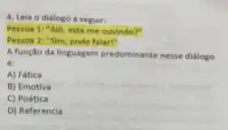 4. Leia o diálogo a seguir:
Pessoa 1: "Alo, está me ouvindo?
Pessoa 2: "Sim, pode falari"
A função da linguagem predominante nesse dialogo
A) Fática
B) Emotiva
C) Poética
D) Referencia