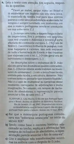 4. Leia o texto com atenção. Em seguida, respon-
da às questões.
"Fazer as malas, zarpar rumo ao Brasil e
lá estabelecer um império não era ideía nova.
translado da familia real para essa colônia
pairava como uma possibilidade acalentada há
tempos e sempre ventilada nos momentos em
que a realeza portuguesa sentia-se ameaçada
em sua soberania. ()
tempo era curto, a viagem longa e cheia
de imprevistos. Era a primeira vez que/uma
casa real cruzava o Atlântico e tentava A sorte
afastada do continente europeu [...] No cais de
Belém [..] acorreram milhares de pesspas, com
suas bagagens e caixotes isso sem esquecer
de toda a burocracia do Estado e das riquezas
que viajavam com o rei. [...] O tom geral era de
nervosismo e destempero. ()
As descriçoes sobre o embarque de D. João
são em geral tǎo dramáticas quanto contraditó-
rias. [..] Outros relatos ainda insistem na insen-
satez do embarque [...] com a única frase lúcida
emitida pela rainha, a esta altura, demente: Não
corram tanto ou pensarão que estamos fugindo?
Nào é o caso de multiplicar as narrativas desse
momento, carregadas de adjetivações e muita
imaginação. No entanto, em tempos de racha-
dura do absolutismo, a representação parecia
anunciar o fim de uma era [...]."
SCHWARCZ, Lilia Moritz. O dia em que Portugal fugiu
para o Brasil. Revistu de História da Bibliotec Nacional.
Rio de Janeiro, 21 set. 2007. Disponivel em swww.
revistadehistoria.combrisecao/capNo-diala -em-que
portugal-fugiu-para-o-brasib. Accesso em 11 mar. 2016.
a) Por que a monarquia portuguesa conside-
rava sua "soberania ameaçada no início do
século XIX?
b) Tendo como base - contexto histórico rela-
cionado ao trecho, explique a afirmação: "em
tempos de rachadúra do absolutismo, a repre-
sentação parecia anunciar o fim de uma era".
c) Cite e explique três transformações ocorri-
das na colônia com a chegada de D. João.