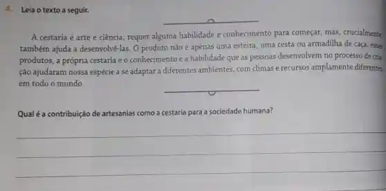 4. Leia o texto a seguir.
__
A cestaria é arte e ciência; requer alguma habilidade e conhecimento para começar, mas , crucialmente,
também ajuda a desenvolvê-las. O produto não é apenas uma esteira, uma cesta ou armadilha de caça , esses
produtos, a própria cestaria e o conhecimento e a habilidade que as pessoas desenvolvem no processo de cria-
ção ajudaram nossa espécie a se adaptar a diferentes ambientes com climas e recursos amplamente diferentes,
em todo o mundo.
__
Qual é a contribuição de artesanias como a cestaria para a sociedade humana?
__