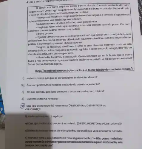 4. Leia o textole responda o que se p
cavalo e o burro seguiam juntos para a cidade O cavalo contente da vida,
folgando com uma carga de quatro arrobas apenas e o burro .coitado!Gemendo sob
peso de oito. Em certo ponto, o burro parou e disse:
- Não posso maisl Esta carga excede ds minhas forcase o remédio 6 repartirmos
peso irmāmente seis arrobas para cada um.
Ocavalo deu um pinote e relinchou uma gargalhada.
- Ingênuol Quer então que eu arque com seis arrobas quando posso tǎo bem
continuar com as quatro?Tenho cara de tolo
Oburro gemeu:
- Egoista . Lembre -se que se eu morrer você terá que seguir com a carga de quatro
arrobas e mais a minha.O cavalo pilheriou de novo e a coisa ficoupor isso .Logo adiante,
porém, 0 burro tropica , vem đo chǎo e rebenta.
Chegam os tropeiros,maldizem a sorte e sem demora arrumam com as oito
arrobas do burro sobre as quatro do cavalo egoista . E como o cavalo refuga dão-lhe de
chicote em cima sem dó nem piedade.
- Bem feito!Exclamou o papagaio . Quem mandou ser mais burro que o pobre
burroe nào compreender que o verdadeiro egoismo era aliviá -lo da carga em excesso?
Tomel Gema dobrada agora.
(http://contobrasil elro.combr/o -cavalo -e-o-burro fabula de -montelro -lobato/
a) No texto acima , por que os personagens se desentenderam?
45) Que comportamento humano a atitude do cavalo representa?
c) Em suo opinião que lição de moral o texto transmite para o leitor?
d)Quantas vozes há no texto?
4 Que tipo de narrador há nesse texto (PERSONAGEM , OBSERVADOR ou
ONISCIENTE)?
6. Ainda sobre o texto 1, explique:
a) Que tipo de discurso predomina no texto (DIRETO , INDIRETO ou INDIRETO LIVRE)?
b) Retire do texto os verbos de elocução You dicendi)que você encontrar no texto.