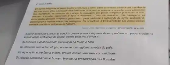 4- Leia o texto
Os povos indigenas se veem ligados a natureza e como parte do mesmo sistema que o ambiente
em que werm. Eles adaptaram seus estilos de vida para se adequar e respeitar seus ambientes
Nas montanhas, os sistemas de manejo da paisagem dos povos indigenas preservam o solo,
reduzem a erosio, conservan a agua e diminuem o risco de desastre 8. Nas pastagens, as
comunidades pastons indigenas gerenciam o gado pastando e cultivando de forma sustentavel.
preservando a biodiversidade das pastagens. Na Amazónia, a biodiversidade dos ecossistemas
melhora quando os indigenas os habilarm.
orgptistory 2019081683741 22 ter 2024
A partir da leitura é possivel concluir que os povos indigenas desempenham um papel crucial na
preservação ambiental do Brasil sendo possivel devido a:
A) conexão e conhecimento tradicional da fauna e flora.
B) interação com a tecnologia, presente nas regiōes remotas do pais.
C) separação entre fauna e flora, prática comum em suas comunidades.
D) relação amistosa com o homem branco na preservação das florestas