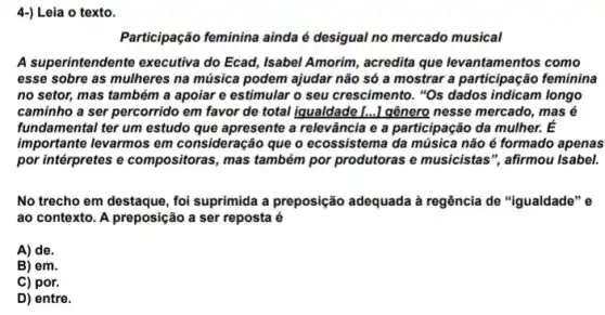 4-) Leia o texto.
Participação feminina ainda é desigual no mercado musical
A superintendente executiva do Ecad, Isabel Amorim , acredita que levantamentos como
esse sobre as mulheres na música podem ajudar não só a mostra a participação feminina
no setor, mas também a apoiar e estimular o seu crescimento. "Os dados indicam longo
caminho a ser percorrido em favor de total iqualdade [...] gênero nesse mercado, mas é
fundamental ter um estudo que apresente a relevância e a participação da mulher. E
importante levarmos em consideração que o ecossistema da música não é formado apenas
por intérpretes e compositora:, mas também por produtoras e musicistas", afirmou Isabel.
No trecho em destaque , foi suprimida a preposição adequada à regência de "igualdade" e
ao contexto. A preposição a ser reposta é
A) de.
B) em.
C) por.
D) entre.