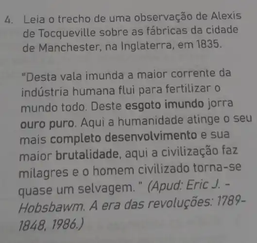 4. Leia o trecho de uma observação de Alexis
de Tocquevil le sobre as fábricas da cidade
de Manches ter, na Inglaterra, em 1835.
"Desta vala imunda a maior corrente da
indústria humana flui para fertilizar o
mundo todo. Deste esgoto imundo jorra
ouro puro . Aqui a hum anidade atinge o seu
mais completo desenvolvimento e sua
ma alidade zacao faz
mila gres e o home ado torna-se
quase ag pud: Eric J. -
Hob
1789-
1848,1986.)