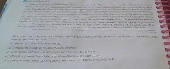 (4) Leia o trecho a seguir.
movimento BRock.expressão criadapelo jornalistaecritico Arthur Dapieve, reuniu nos anos 80 uma legiâo de intelectuais,
muitos mais pensadores que músicos, mas que viam o palco como o espaco urgente e natural para reunir multidoes e expor
ideias.A banda Engenheiros do Hawaii é filha legitima daqueles anos em que amigos se reuniam para criar bandas com
nomes estranhose compor baladas com três acordes. Eram apelidos atrás dos quais se escondian para nào revelar a verdadeira
identidade ou pretensão de viver de música. Gang 90 e as Absurdetes. Ultraje a Rigor,João Penca e seus Miquinhos Amestrados.
Kid Abelha e os Abóboras Selvagens.Paralamas do Sucesso, Legião Urbana, RPM, Titâs do Iê-lê sào alguns grupos da época.
Opúblico, claro,adorava rire dançar com as brincadeiras do João Penca: pensar e discutir, com as letras do Paralamas e do
Legitio; ou viver entre o sime o não, como sugere os Engenheiros do Hawaii na canção "Infinita Highway As gravadoras,
por sua vez.absorviam quem passasse pelo teste do rádio, no caso a Fluminense FM. "A maldita".Ela era a avalista do BRock
com um público enorme e cativo que comprava discos,participava de promoçoes e garantia o sucesso dos shows.
A historia do Rock Brasil not anos 50. EBC. 15 ago. 2012 Disponfvel em:chttps://www.ebc combr/infantil/ja
Acesso em: 19 malo 2020
De acordo com o trecho acima podemos afirmar que o rock brasileiro, surgido nos anos 1980 e 1990, tinha como
uma de suas características:
a) o anonimato dos cantores e bandas.
b) o espaço de criticas ao modelo elo musical anterior.
c) as temáticas politicas e sociais como um dos focos das cançōes.
d) a função exclusiva de entreter com letras divertidas e despolitizadas.
e) o pouco público, apesar da divulgação em massa nas rádios e emissoras de TV.