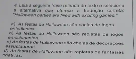 4. Leia a seguinte frase retirada do texto e selecione
a alternativa que oferece a tradução correta:
"Halloween parties are filled with exciting games."
a) As festas de Halloween são cheias de jogos
entediantes.
b) As festas de Halloween são repletas de jogos
emocionantes.
c) As festas de Halloween são cheias de decorações
assustadoras.
d) As festas de Halloween são repletas de fantasias
criativas.