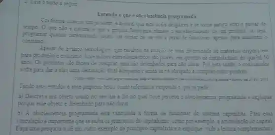 4. Lein o texto a segur
Entenda oque é obsolescencia programada
Conforme usamos un produto e natural que este sofra desgastes e se come antigo come passar do
tempo O que nào e natural e que a propria Sabncanze planeje envelbecamento de um produto . cu seja,
programar quando determinado objeto sa decrear de set util e parar de funcionar apenas para aumentar o
consumo.
Apesar do arango tecnologico que resultou cnação de unra diversidade de materials disponivers
para produção e consume hoje nossos sẽo plores questio de durabilidade do que 2450
anos.Os producos sẽo facess de compras mas são desenhados para nào durar Por esta razic.o consumudor
sofre para dar a eles destinação inal adequada e amda se the obrigado 3 comprax outro produto.
consume	Answe are
Tendo seus estudes e ease pequeno come referéncia responda oquese pede
a)Descreva um objeto usado no sea dia a dra no qual voce perceka 3 obsolescéncia programada e explique
porque esse objeto e desenkado para nào dura?
b) A obsolescència programada esta vinculada a forma de funcionar do sistema capitalista . Para essa
vznculação e importante quese saba os principios do capitalizmo .como pcr exemplo a acumulação do capital
Faça uma pesquisa e dé um outro exemplo de principio capitalista e explique nde a lextura complementar).