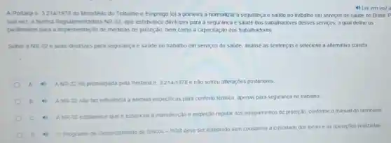 4) Ler em voz a
A Portana n. 3.214/1978 do Ministério do Trabalho e Emprego toi a primeira a normatizar a segurança e saúde no trabalho em serviços de saúde no Brasil. P
sua vez, a Norma Regulamentadora NR-32, que estabelece diretrizes para a segurança e saúde dos trabalhadores desses servicos a qual define os
parâmetros para a implementação de medidas de proteção, bem como a capacitação dos trabalhadores
Sobre a NR-32 e suas diretrizes para segurança e saúde no trabalho em serviços de saúde, analise as sentenças e selecione a alternativa correta
ANR-32 toi promulgada pela Portaria n 3.214/1978 e não sofreu alterações posteriores.
ANR-32 nào taz referéncia a normas especificas para conforto térmico, apenas para segurança no trabalho.
c
ANR-32 estabelece que é essencial a manutenção e inspeção regular dos equipamentos de proteção conforme o manual do fabricante
Programa de Gerenciamento de Riscos -PGR deve ser elaborado sem considerar a criticidade dos locais e as operaçōes realizadas