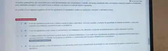 4) Ler em voz alta
Os insetos polinizadores sào essenciais para o bom funcionamento dos ecossistemas Contudo, este grupo atualmente sofre com inumeros impactos negativos ocasionados
pelas atvidades antropicas e que podem levar a redução e até mesmo a extinção destes organismos.
De acordo com os impactos negativos do uso de agrotóxicos em plantações analise as sentenças e selecione a alternativa correta
A. Ouso de agrotoxicos pode levar a efeltos negativos para a agricultura como por exemplo, a redução da quantidade de alimento produzido, o que pode
acarretar em problemas economicos para os produtores.
C
B 0 uso de agrotoxicos pode causar a contaminação dos ambientes e dos alimentos resultando em problemas para a saúde ambiental e humana
Os efeitos toxicos dos agrotóxicos podem matar os animais polinizadores, o que pode levar à proliferação de plantas que dependem desta polinização e,
consequentemente, a redução na produção de alimento e a desestruturação de toda a dinâmica dos ecossistemas.
(1) No caso das abelhas, o uso de agrotóxicos em plantações pode levar à m
maximização da produção de mel
acarretando em ganhos econômicos para os
apicultores