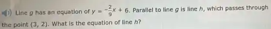 4) Line g has an equation of y=-(2)/(9)x+6 . Parallel to line g is line h, which passes through
the point (3,2) . What is the equation of line h?