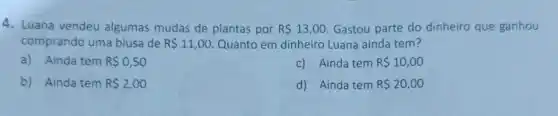 4. Luana vendeu algumas mudas de plantas por R 13,00 Gastou parte do dinheiro que ganhou
comprando uma blusa de R 11,00 Quanto em dinheiro Luana ainda tem?
a) Ainda tem R 0,50
c) Ainda tem R 10,00
b) Ainda tem R 2,00
d) Ainda tem R 20,00