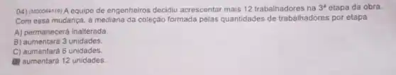 (4) (M00064119) A equipe de engenheiros decidiu acrescentar mais 12 trabalhadores na 3^a etapa da obra.
Com essa mudança, a mediana da coleção formada pelas quantidades de trabalhadores por etapa
A) permanecerá inalterada.
B) aumentará 3 unidades.
C) aumentará 6 unidades.
(1) aumentará 12 unidades.