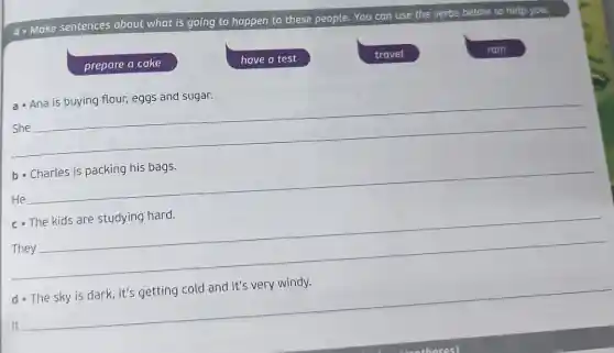 4- Make sentences about what is going to happen to these people. You can use the verbs below to help you.
prepare a cake
have a test
travel
rain
a- Ana is buying flour, eggs and sugar.
__
b- Charles is packing his bags.
__
c. The kids are studying hard.
__
pause
d. The sky is dark, it's getting cold and it's very windy.
__