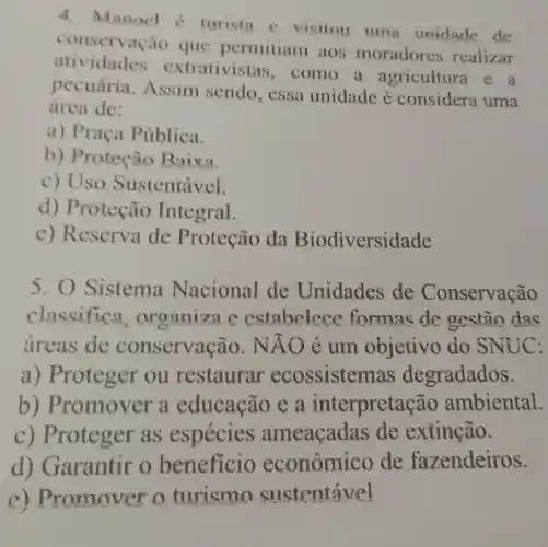 4. Manocl c turista c visitou umg unidade de
conservaci to que permitiam aos moradores realizar
atividades extrativistas , como a agricultura e a
pecuária .Assim sendo , essa unidade é considera uma
área de:
a) Praça Pública.
b) Protec áo Baixa.
c) Uso Sustentável.
d)Proteção Integral.
e) Reserva de Proteção da Biodiversidade
5. 0 Sistema Nacional de Unidades de Conservação
classific a, organiz B.C.estabelec c formas de gestão das
areas de conservação. NAO e um objetivo do SNUC:
a) Proteger ou restaurar ecossisten as degradados.
b)Promover a educação e a interpreta :ão ambiental.
c) Proteger as espécies ameaçadas de extinção.
d)Garantir o beneficio econômic de fazendeiros.
e) Promover turismo sustentável