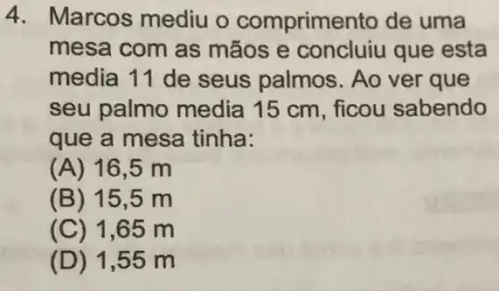 4. Marcos mediu o comprimento de uma
mesa com as mãos e concluiu que esta
media 11 de seus palmos . Ao ver que
seu palmo media 15 cm , ficou sabendo
que a mesa tinha:
(A) 16,5 m
(B) 15 ,5 m
(C) 1,65 m
(D) 1 ,55 m