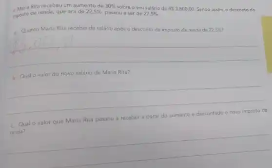 4. Maria Rita recebeu um aumento de
passou a ser de 27,5% 
R 3.800,00 Sendo assim, o desconto do
imposto de renda, que era de
22,5% 
30% 
sobre o seu salário de
Quanto Maria Rita recebia de salário após o desconto de imposto de renda de 22,5% 
__
b. Qualo valor do novo salário de Maria Rita?
__
c. Qual o valor que Maria Rita passou a receber a partir do aumento
e descontado o novo imposto de
__