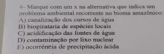 4- Marqué com um x na alternativa que indica um
problema ambiental recorrente no bioma amazônico:
A) canalizaç ão dos cursos de agua
B) biopiratar ia de espécies locais
C) acidificaç ão das fontes de água
D ) contaminação por lixo nuclear
E) ocorrência de precipita :ão ácida