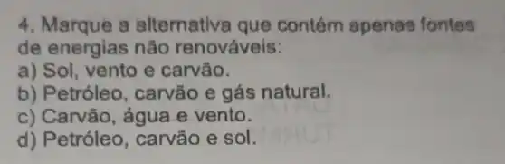 4. Marque a alternativa que contém apenas fontes
de energias não renováveis:
a)e carvão.
b) Petróleo , carvão e gás natural.
c) Carvão, água e vento.
d) Petróleo , carvão e sol.