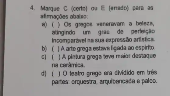 4. Marque C (certo) ou E (errado) para as
afirmações abaixo:
a) () Os gregos veneravam a beleza,
atingindo um grau de perfeição
incomparável na sua expressão artistica.
b) () A arte grega estava ligada ao espirito.
c) () A pintura grega teve maior destaque
na cerâmica.
d) () O teatro grego era dividido em três
partes : orquestra , arquibancada e palco.