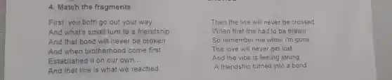 4. Match the fragments
First, you both go out your way __	__ Then the line will never be crossed
And what's small turn to a friendship __	__ When that line had to be drawn
And that bond will never be broken __	__ So remember me when I'm gone
And when brotherhood come first __	__ The love will never get lost
Established it on our own __	__ And the vibe is feeling strong
And that line is what we reached __	__ A friendship turned into a bond