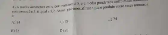 4) A média aritmética entre dois números é 5 , e a média ponderada entre esses mumm
com pesos 2 e 3 , é igual a 5,2 Assim, podemos afirmar que o produto entre esses números
A) 14
C) 18
E) 24
B) 15
D) 20