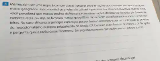 4 Mesmo sem ser uma regra, é comum que as fronteiras entre as naçōes sejam estabelecidas a partir de algum
marco geográfico Rios montanhas e vales são utilizados para esse fim Observando o mapa atual da Africa,
você perceberá que muitos trechos de fronteira entre várias naçóes africanas são formados por linhas prati-
camente retas, ou seja os famosos marcos geográficos não serviram como base para estabelecer essas fron-
teiras. No caso africano a principal explicação para os limites fronteiriços quase retos está ligada ao processo
do neocolonialismo europeu estabelecido no século XIX Consulte os professores de História e de Geografia
e pergunte qual a razão desse fenômeno. Em seguida, escreva o que você entendeu sobre o assunto.