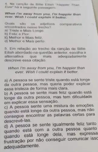 4. Na canção de Billie Happier Than
Ever" há a seguinte passagem:
When I'm away from you, I'm happier than
ever. Wish I could explain it better.
Quais sao OS adjetivos comparativos
encontrados nesse trecho?
a) Triste e Mais Longe.
b) Feliz e Pior
c) Melhor e Mais feliz
d) Melhor e Mais perto.
5. Em relação ao trecho da canção de Billie
Eilish abordado na questão anterior , escolha a
alternativa que mais adequadamente
descreve essa citação.
When I'm away from you, I'm happier than
ever. Wish I could explain it better.
a) A pessoa se sente triste quando está longe
da outra pessoa , mas queria poder explicar
essa tristeza de forma mais clara.
b) A pessoa se sente mais feliz quando está
longe da outra pessoa, mas tem dificuldade
em explicar essa sensação.
c) A pessoa sente uma mistura de emoçōes
quando está longe da outra pessoa, mas não
consegue encontrar as palavras certas para
descrevê-las.
d) A pessoa se sente igualmente feliz tanto
quando está com a outra pessoa quanto
quando está longe dela, mas expressa
qustração por não conseguir comunicar issc
adequadame nte.