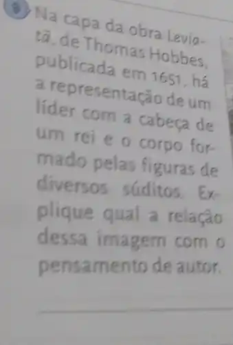 (4) Na capa da obra Levia-
to, de Thomas Hobbes.
publicada em 165 , há
a representação deum
lider com a cabeca de
um rei e o corpo for-
mado pelas figuras de
diversos súditos. Ex-
plique qual a relação
dessa imagem com o
pensamento de autor.