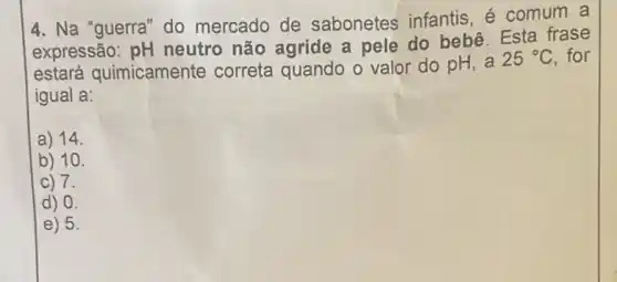 4. Na "guerra" do mercado de sabonetes infantis é comum a
expressão: pH neutro não agride a pele do bebê Esta frase
estará quimicamente correta quando o valor do pH, a
25^circ C . for
igual a:
a) 14.
b) 10.
C 7.
d) 0.
E 5.