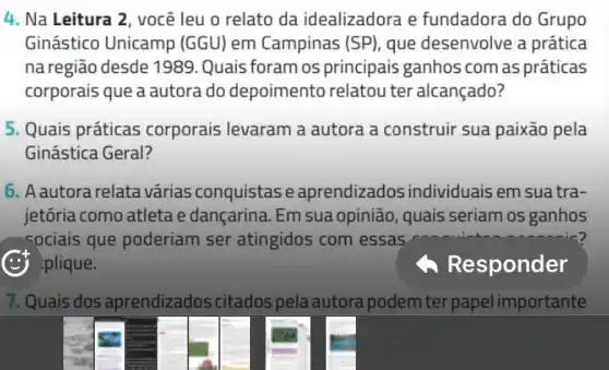 4. Na Leitura 2 você leu o relato da idealizadora e fundadora do Grupo
Ginástico Unicamp (GGU) em Campinas (SP) que desenvolve a prática
na região desde 1989 .Quais foram os principais ganhos com as práticas
corporais que a autora do depoimento relatou ter alcançado?
5. Quais práticas corporais levaram a autora a construir sua paixão pela
Ginástica Geral?
6. A autora relata várias conquistase aprendizados individuais em suatra-
jetória como atleta e dançarina. Em sua opinião, quais seriam os ganhos
sociais que poderiam ser atingidos com essas
plique.
A Res ponder
7. Quais dos aprendizados citados pela autora podem ter papel importante